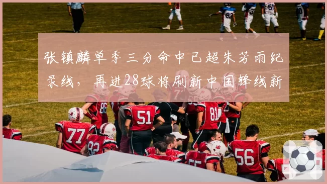 张镇麟单季三分命中已超朱芳雨纪录线，再进28球将刷新中国锋线新标杆
