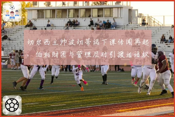 切尔西主帅波切蒂诺下课传闻再起，伯利财团与管理层对引援话语权争夺白热化