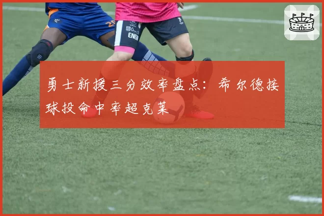 勇士新援三分效率盘点：希尔德接球投命中率超克莱