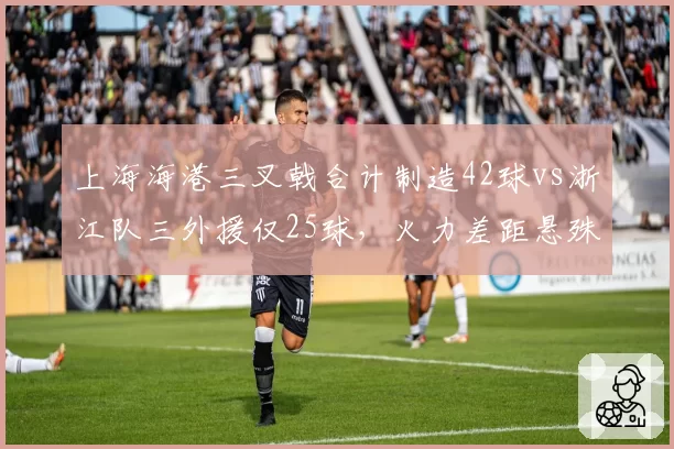 上海海港三叉戟合计制造42球vs浙江队三外援仅25球,火力差距悬殊