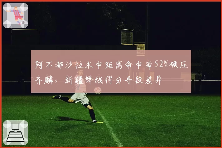 阿不都沙拉木中距离命中率52%碾压齐麟，新疆锋线得分手段差异