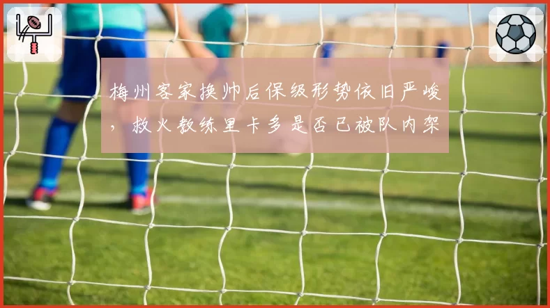 梅州客家换帅后保级形势依旧严峻,救火教练里卡多是否已被队内架空?