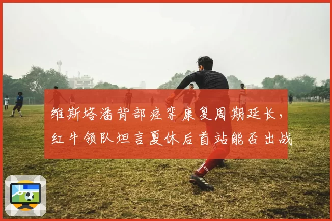 维斯塔潘背部痉挛康复周期延长,红牛领队坦言夏休后首站能否出战存疑?
