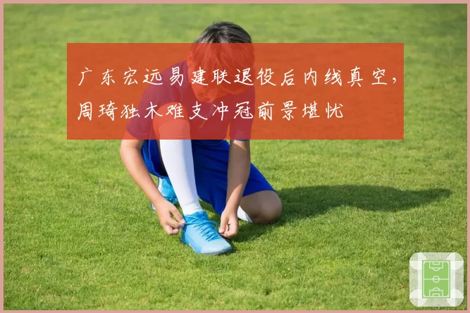 广东宏远易建联退役后内线真空，周琦独木难支冲冠前景堪忧