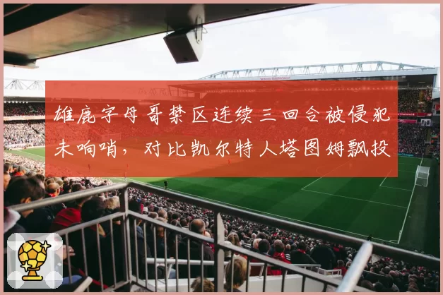 雄鹿字母哥禁区连续三回合被侵犯未响哨,对比凯尔特人塔图姆飘投即吹罚尺度不一