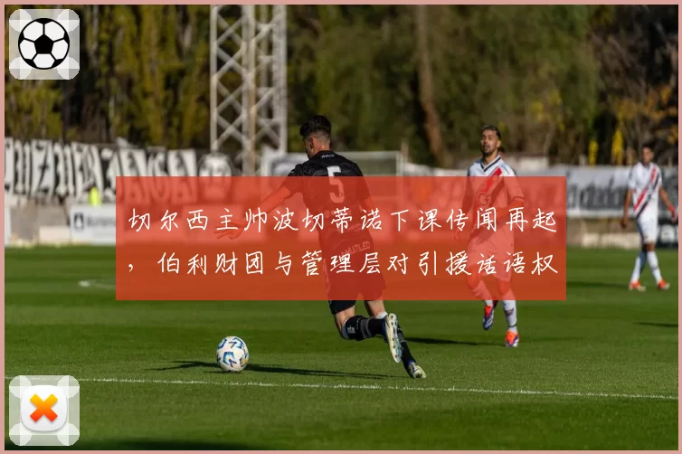 切尔西主帅波切蒂诺下课传闻再起，伯利财团与管理层对引援话语权争夺白热化