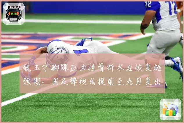 张玉宁脚踝应力性骨折术后恢复超预期,国足锋线或提前至九月复出