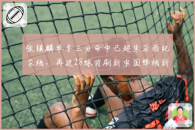 张镇麟单季三分命中已超朱芳雨纪录线,再进28球将刷新中国锋线新标杆