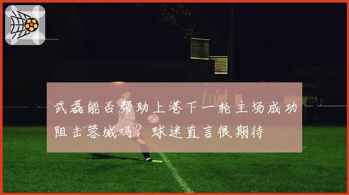 武磊能否帮助上港下一轮主场成功阻击蓉城吗?球迷直言很期待