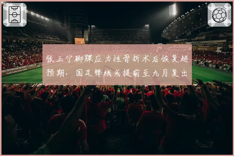 张玉宁脚踝应力性骨折术后恢复超预期,国足锋线或提前至九月复出