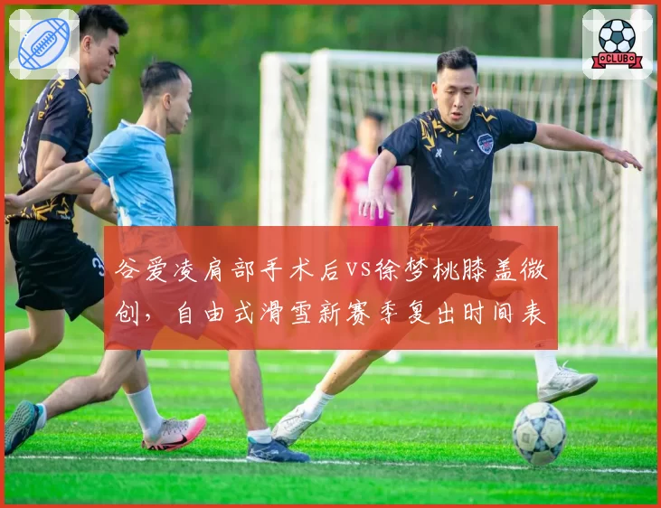 谷爱凌肩部手术后vs徐梦桃膝盖微创,自由式滑雪新赛季复出时间表对比谁更紧迫?