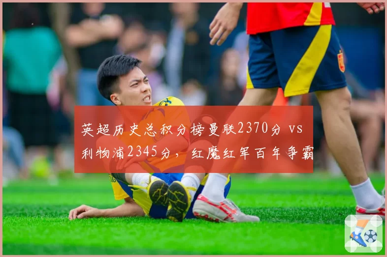 英超历史总积分榜曼联2370分 vs 利物浦2345分,红魔红军百年争霸