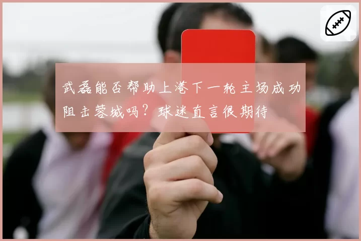武磊能否帮助上港下一轮主场成功阻击蓉城吗？球迷直言很期待