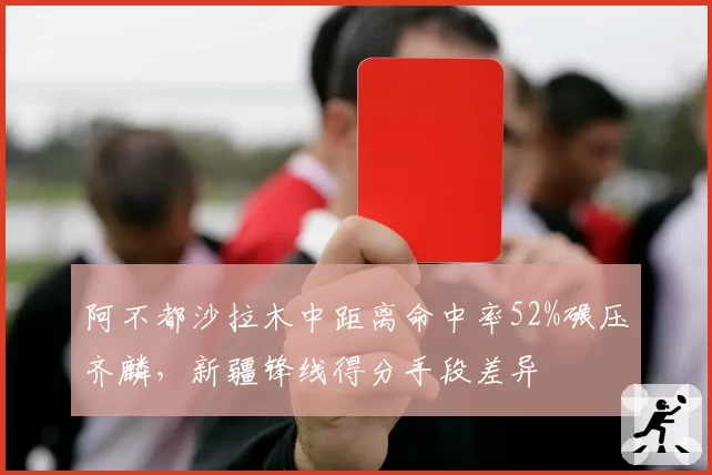 阿不都沙拉木中距离命中率52%碾压齐麟,新疆锋线得分手段差异