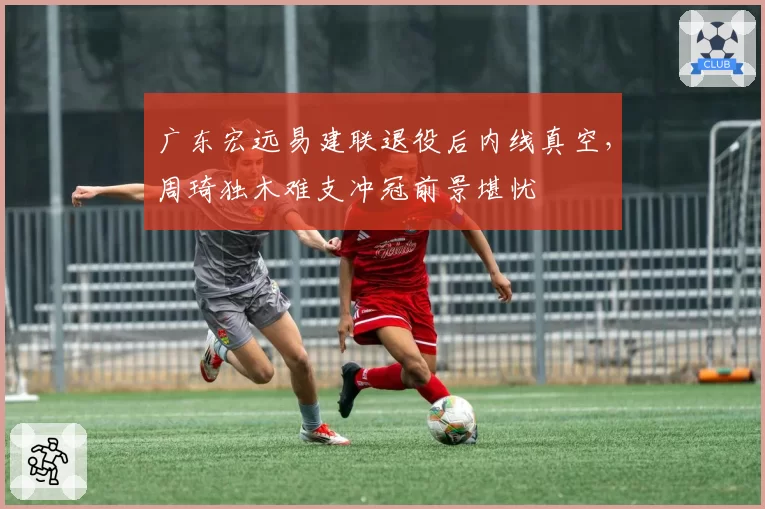 广东宏远易建联退役后内线真空,周琦独木难支冲冠前景堪忧