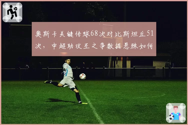 奥斯卡关键传球68次对比斯坦丘51次，中超助攻王之争数据悬殊如何形成？