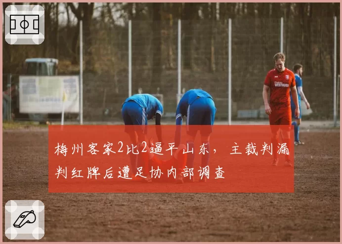 梅州客家2比2逼平山东，主裁判漏判红牌后遭足协内部调查