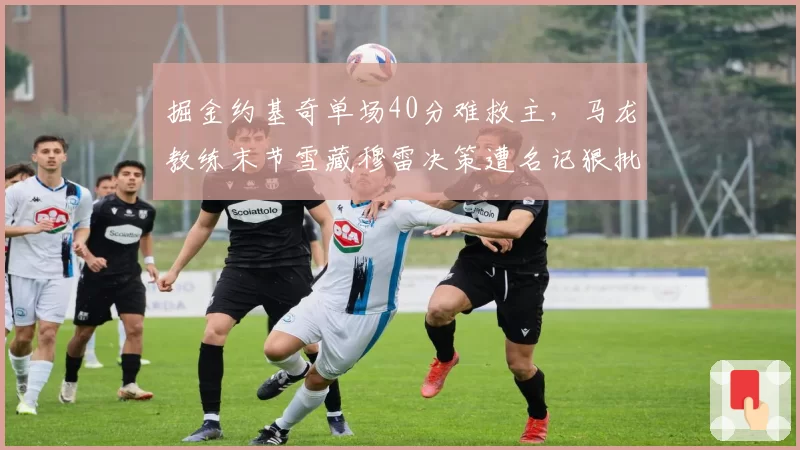 掘金约基奇单场40分难救主,马龙教练末节雪藏穆雷决策遭名记狠批自毁长城