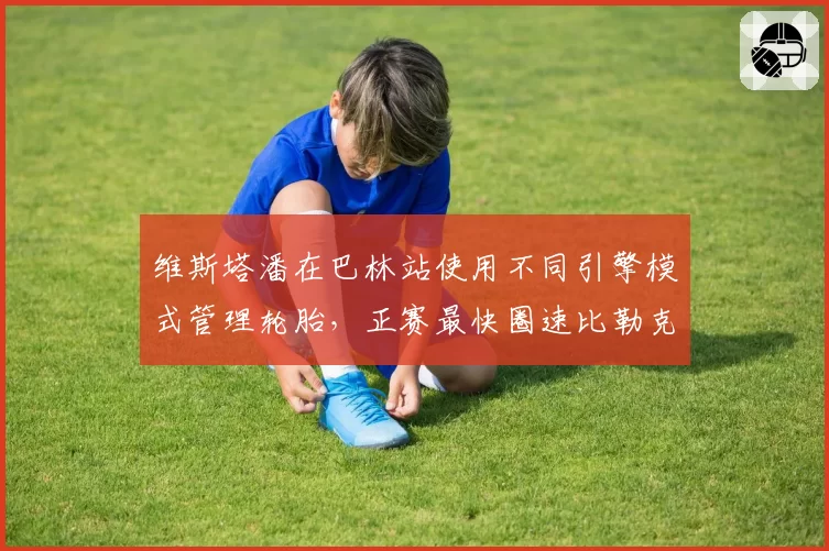 维斯塔潘在巴林站使用不同引擎模式管理轮胎,正赛最快圈速比勒克莱尔快0.5秒