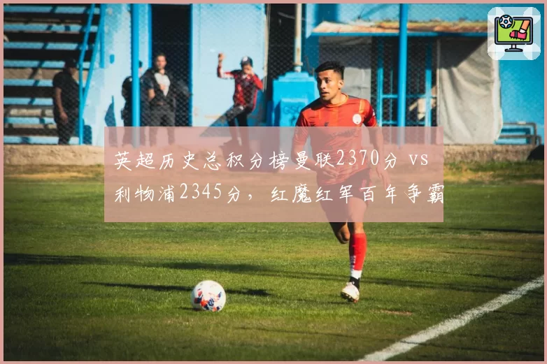 英超历史总积分榜曼联2370分 vs 利物浦2345分，红魔红军百年争霸