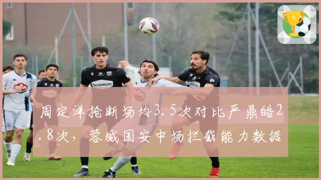 周定洋抢断场均3.5次对比严鼎皓2.8次，蓉城国安中场拦截能力数据对比