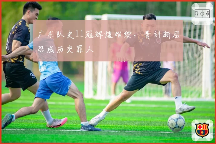 广东队史11冠辉煌难续，青训断层恐成历史罪人