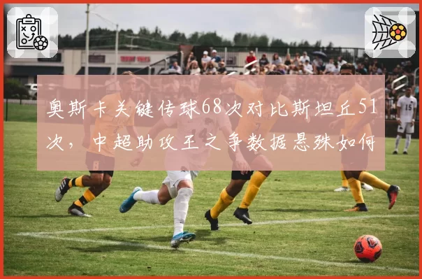 奥斯卡关键传球68次对比斯坦丘51次,中超助攻王之争数据悬殊如何形成?