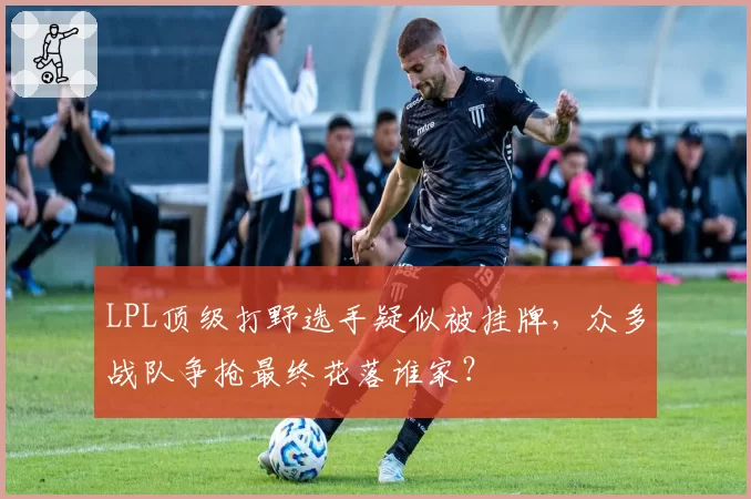 LPL顶级打野选手疑似被挂牌，众多战队争抢最终花落谁家？