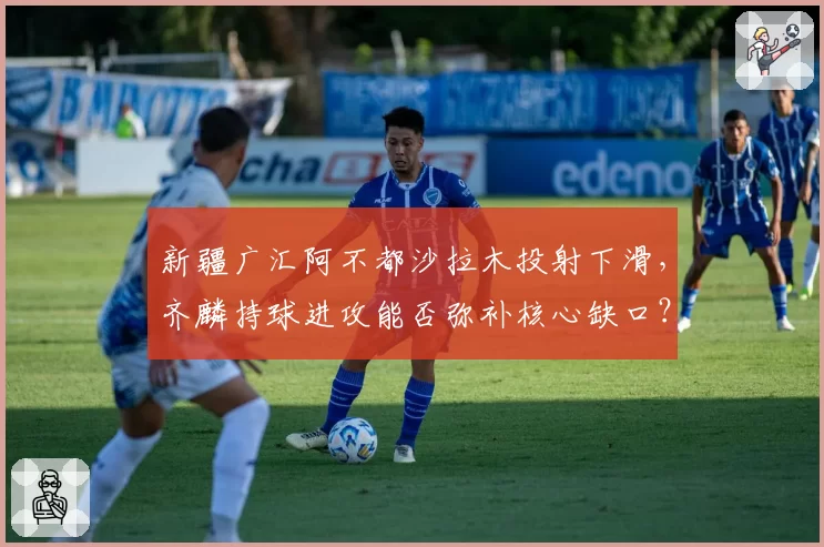 新疆广汇阿不都沙拉木投射下滑,齐麟持球进攻能否弥补核心缺口?