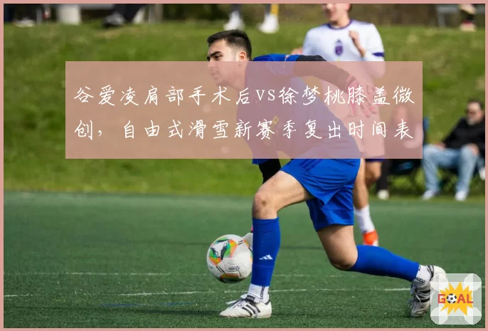 谷爱凌肩部手术后vs徐梦桃膝盖微创，自由式滑雪新赛季复出时间表对比谁更紧迫？