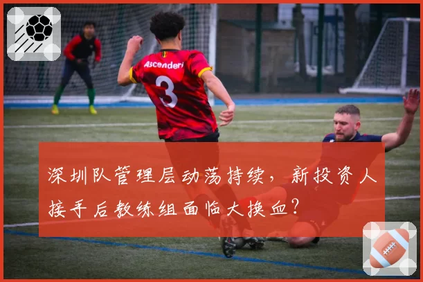 深圳队管理层动荡持续，新投资人接手后教练组面临大换血？
