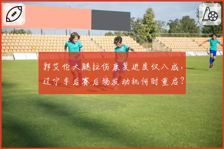 郭艾伦大腿拉伤康复进度仅八成，辽宁季后赛后场发动机何时重启？